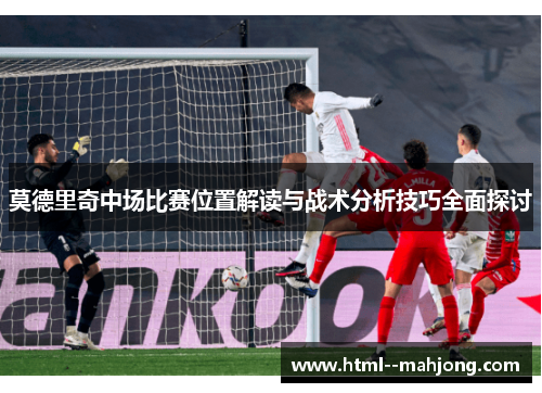 莫德里奇中场比赛位置解读与战术分析技巧全面探讨 莫德里奇中场比赛位置解读与战术分析技巧全面探讨