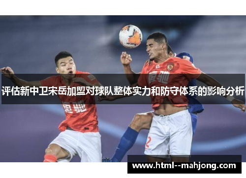 评估新中卫宋岳加盟对球队整体实力和防守体系的影响分析 评估新中卫宋岳加盟对球队整体实力和防守体系的影响分析
