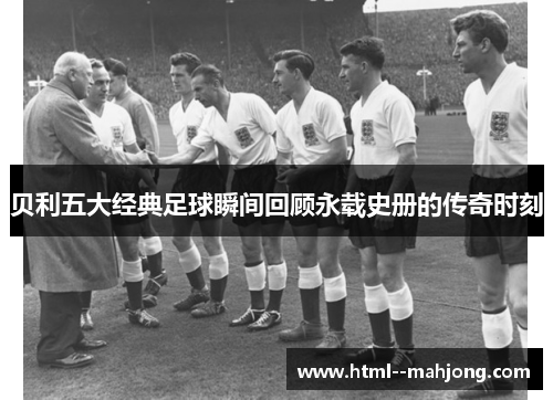 贝利五大经典足球瞬间回顾永载史册的传奇时刻 贝利五大经典足球瞬间回顾永载史册的传奇时刻