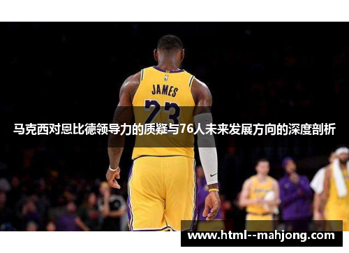 马克西对恩比德领导力的质疑与76人未来发展方向的深度剖析