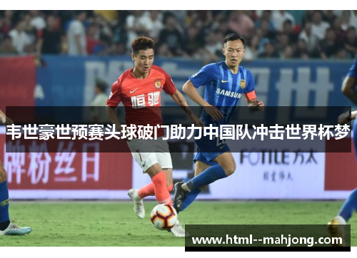 韦世豪世预赛头球破门助力中国队冲击世界杯梦 韦世豪世预赛头球破门助力中国队冲击世界杯梦